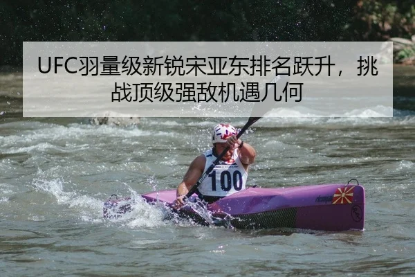 UFC羽量级新锐宋亚东排名跃升，挑战顶级强敌机遇几何